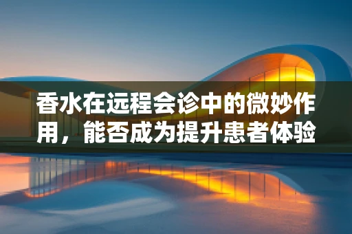 香水在远程会诊中的微妙作用，能否成为提升患者体验的隐形力量？