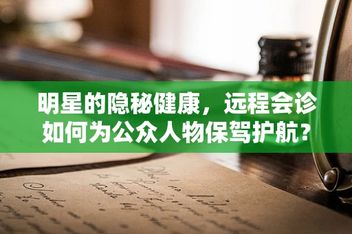 明星的隐秘健康，远程会诊如何为公众人物保驾护航？