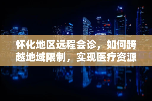 怀化地区远程会诊，如何跨越地域限制，实现医疗资源均衡？