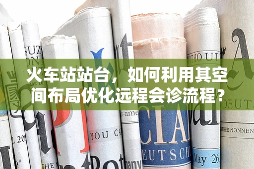 火车站站台，如何利用其空间布局优化远程会诊流程？