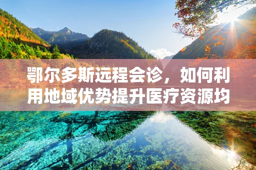 鄂尔多斯远程会诊，如何利用地域优势提升医疗资源均衡？