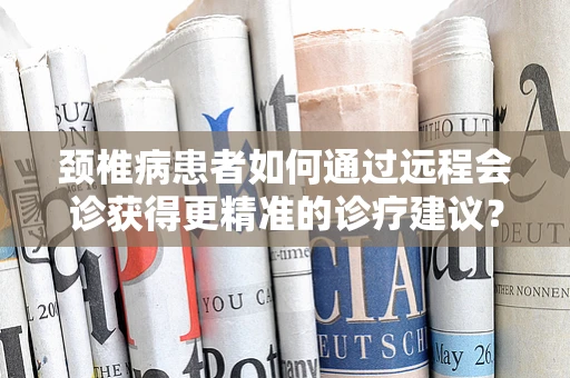 颈椎病患者如何通过远程会诊获得更精准的诊疗建议？