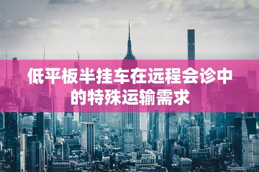 低平板半挂车在远程会诊中的特殊运输需求