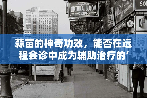 蒜苗的神奇功效，能否在远程会诊中成为辅助治疗的‘绿色良药’？
