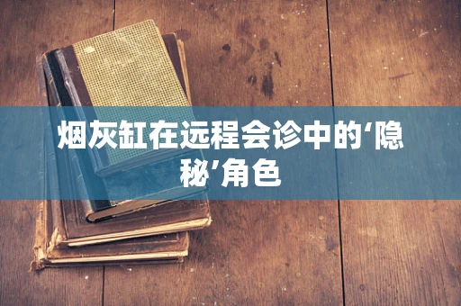 烟灰缸在远程会诊中的‘隐秘’角色