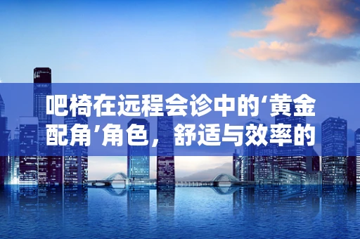 吧椅在远程会诊中的‘黄金配角’角色，舒适与效率的完美平衡？