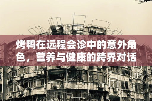 烤鸭在远程会诊中的意外角色，营养与健康的跨界对话