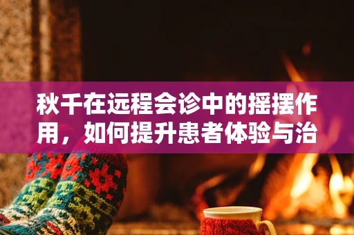 秋千在远程会诊中的摇摆作用，如何提升患者体验与治疗效果？