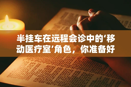 半挂车在远程会诊中的‘移动医疗室’角色，你准备好了吗？