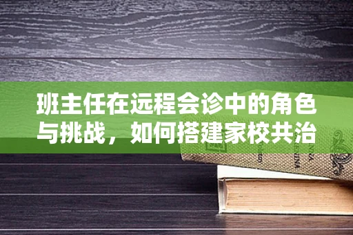班主任在远程会诊中的角色与挑战，如何搭建家校共治的桥梁？