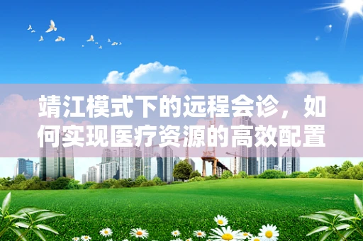 靖江模式下的远程会诊，如何实现医疗资源的高效配置与均衡发展？