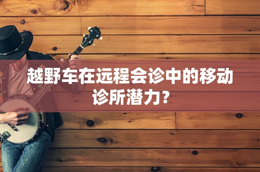 越野车在远程会诊中的移动诊所潜力？