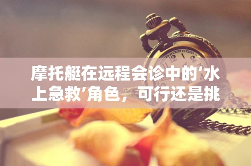 摩托艇在远程会诊中的‘水上急救’角色，可行还是挑战？