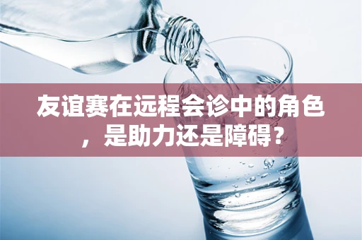 友谊赛在远程会诊中的角色，是助力还是障碍？