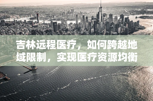 吉林远程医疗，如何跨越地域限制，实现医疗资源均衡？