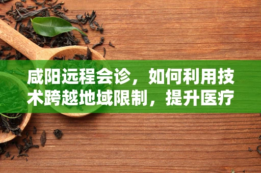 咸阳远程会诊，如何利用技术跨越地域限制，提升医疗资源均衡？