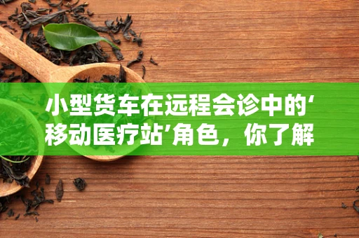 小型货车在远程会诊中的‘移动医疗站’角色，你了解多少？