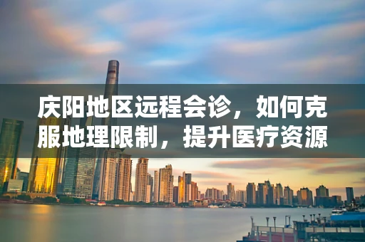 庆阳地区远程会诊，如何克服地理限制，提升医疗资源均衡？