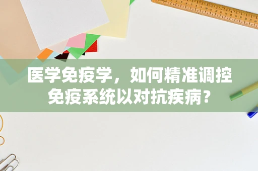医学免疫学，如何精准调控免疫系统以对抗疾病？