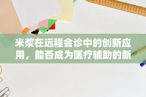 米浆在远程会诊中的创新应用，能否成为医疗辅助的新星？