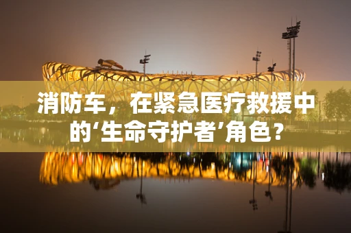 消防车，在紧急医疗救援中的‘生命守护者’角色？