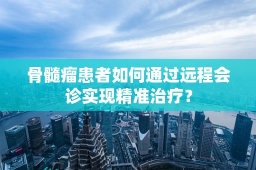 骨髓瘤患者如何通过远程会诊实现精准治疗？