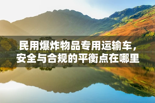 民用爆炸物品专用运输车，安全与合规的平衡点在哪里？