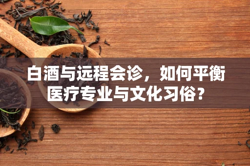 白酒与远程会诊，如何平衡医疗专业与文化习俗？