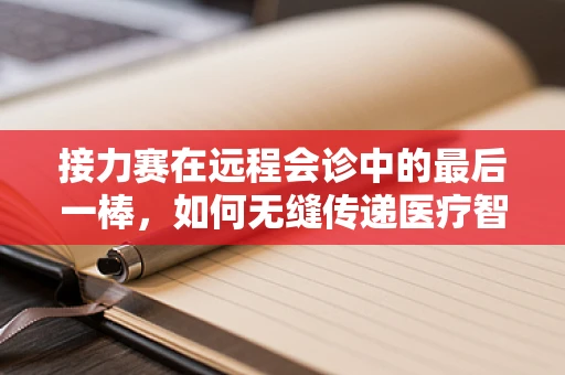 接力赛在远程会诊中的最后一棒，如何无缝传递医疗智慧？