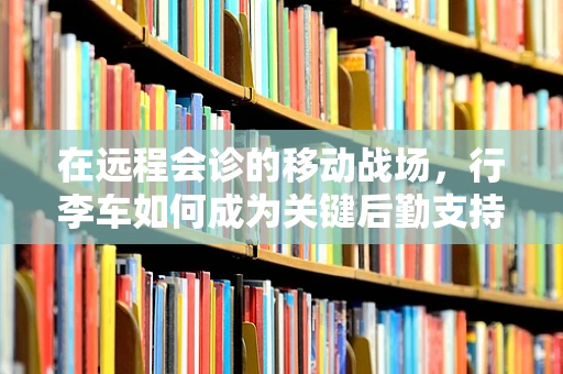在远程会诊的移动战场，行李车如何成为关键后勤支持？