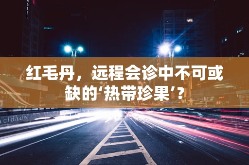 红毛丹，远程会诊中不可或缺的‘热带珍果’？