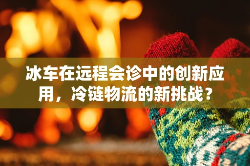 冰车在远程会诊中的创新应用，冷链物流的新挑战？