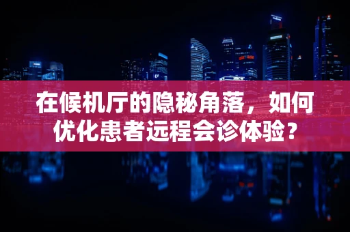 在候机厅的隐秘角落，如何优化患者远程会诊体验？