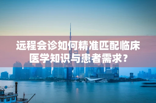 远程会诊如何精准匹配临床医学知识与患者需求？