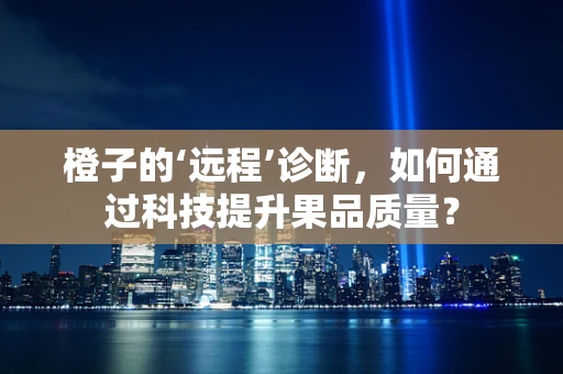 橙子的‘远程’诊断，如何通过科技提升果品质量？