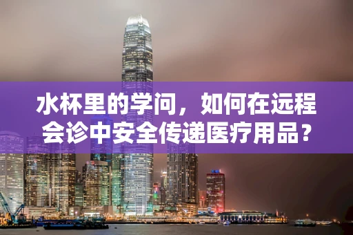 水杯里的学问，如何在远程会诊中安全传递医疗用品？