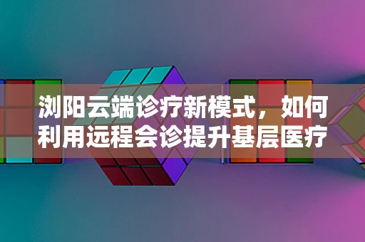 浏阳云端诊疗新模式，如何利用远程会诊提升基层医疗效率？