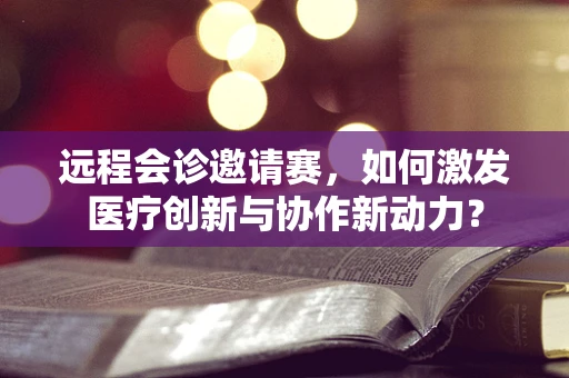 远程会诊邀请赛，如何激发医疗创新与协作新动力？