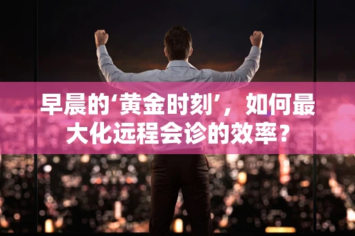 早晨的‘黄金时刻’，如何最大化远程会诊的效率？