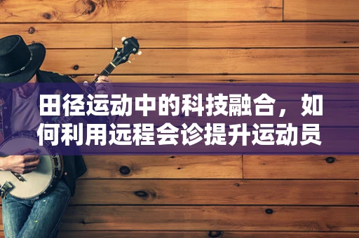 田径运动中的科技融合，如何利用远程会诊提升运动员伤病诊断效率？