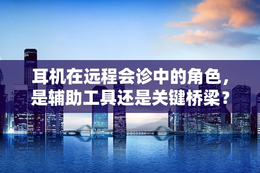 耳机在远程会诊中的角色，是辅助工具还是关键桥梁？
