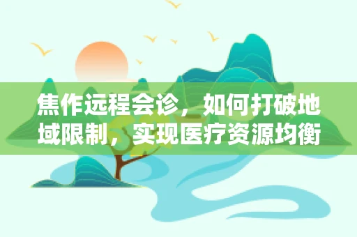 焦作远程会诊，如何打破地域限制，实现医疗资源均衡？