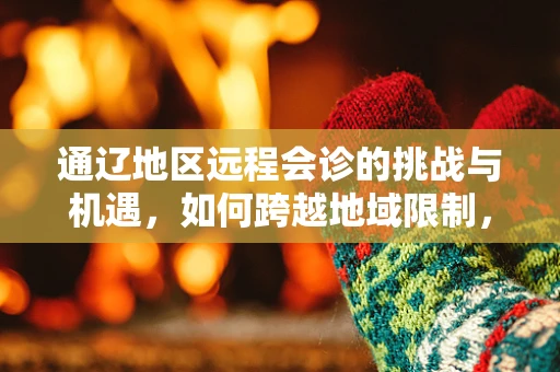 通辽地区远程会诊的挑战与机遇，如何跨越地域限制，促进医疗资源均衡？