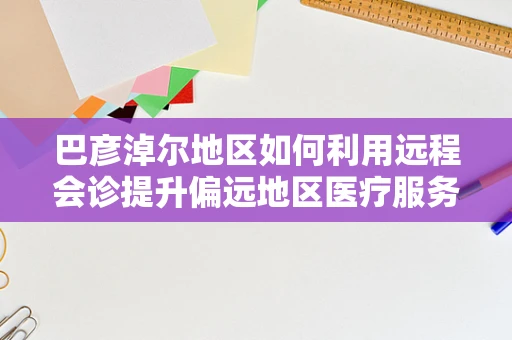 巴彦淖尔地区如何利用远程会诊提升偏远地区医疗服务质量？