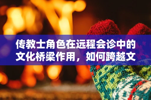 传教士角色在远程会诊中的文化桥梁作用，如何跨越文化鸿沟？