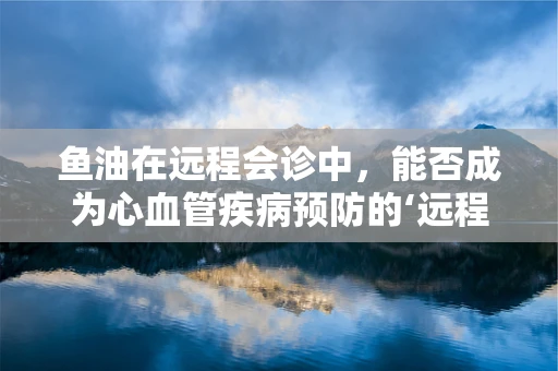 鱼油在远程会诊中，能否成为心血管疾病预防的‘远程守护者’？