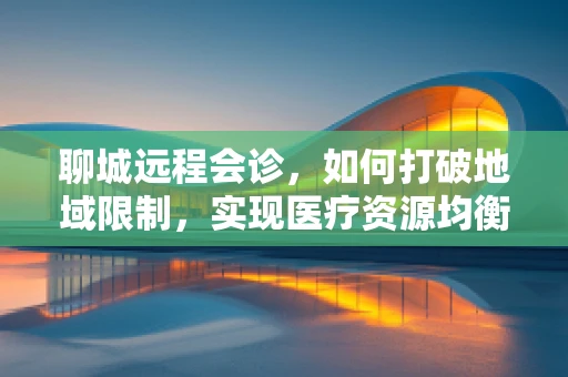 聊城远程会诊，如何打破地域限制，实现医疗资源均衡？