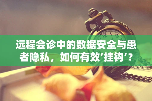 远程会诊中的数据安全与患者隐私，如何有效‘挂钩’？