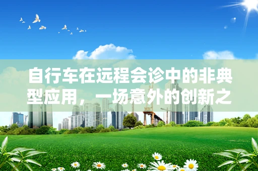 自行车在远程会诊中的非典型应用，一场意外的创新之旅？