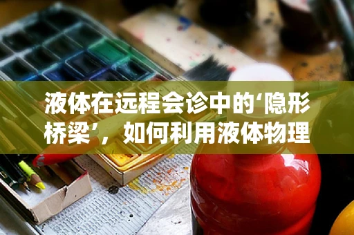液体在远程会诊中的‘隐形桥梁’，如何利用液体物理学优化医疗传输系统？